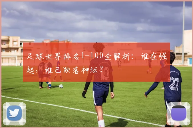 足球世界排名1-100全解析:谁在崛起,谁已跌落神坛?