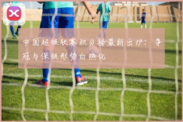 中国超级联赛积分榜最新出炉:争冠与保级形势白热化