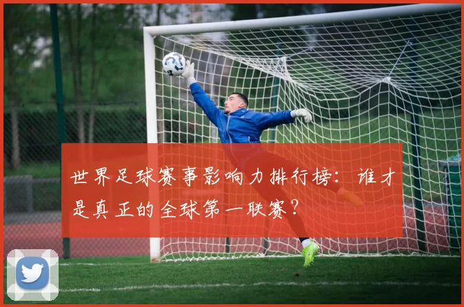 世界足球赛事影响力排行榜：谁才是真正的全球第一联赛？