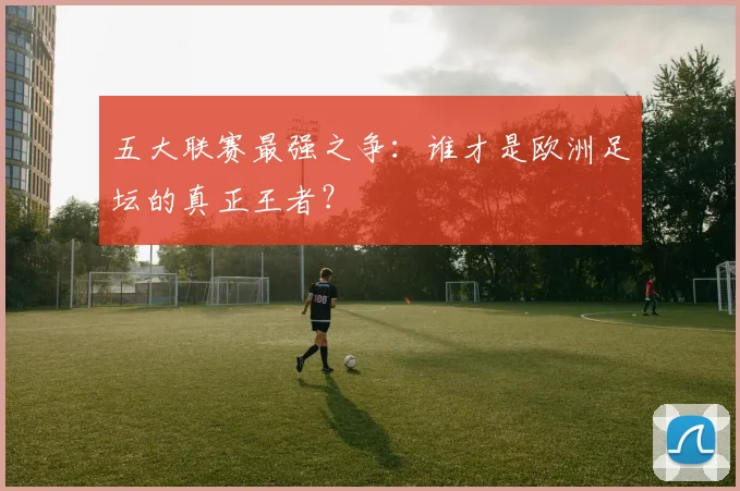 五大联赛最强之争：谁才是欧洲足坛的真正王者？